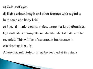c) Colour of eyes.
d) Hair : colour, length and other features with regard to
both scalp and body hair.
e) Special marks : scars, moles, tattoo marks , deformities
F) Dental data : complete and detailed dental data is to be
recorded. This will be of paramount importance in
establishing identify
this stageA Forensic odontologist may be coopted at
 
