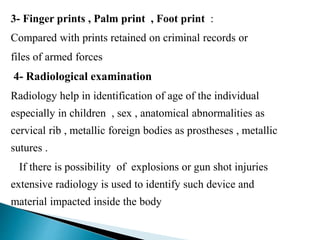 3- Finger prints , Palm print , Foot print :
Compared with prints retained on criminal records or
files of armed forces
4- Radiological examination
Radiology help in identification of age of the individual
especially in children , sex , anatomical abnormalities as
cervical rib , metallic foreign bodies as prostheses , metallic
sutures .
If there is possibility of explosions or gun shot injuries
extensive radiology is used to identify such device and
material impacted inside the body
 