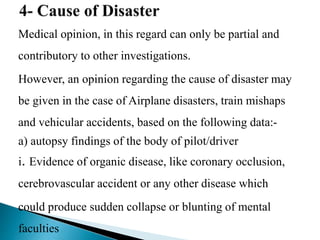 Medical opinion, in this regard can only be partial and
contributory to other investigations.
However, an opinion regarding the cause of disaster may
be given in the case of Airplane disasters, train mishaps
and vehicular accidents, based on the following data:-
a) autopsy findings of the body of pilot/driver
i. Evidence of organic disease, like coronary occlusion,
cerebrovascular accident or any other disease which
could produce sudden collapse or blunting of mental
faculties
 