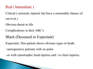 Red ( Immediate )
Critical ( seriously injured, but have a reasonable chance of
survival )
Obvious threat to life
Complications in their ABC’s
Black (Deceased or Expectant)
Expectant; This patient shows obvious signs of death.
–unresponsive patients with no pulse
–or with catastrophic head injuries and / or chest injuries.
 