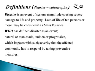 Disaster is an event of serious magnitude causing severe
damage to life and property. Loss of life of ten persons or
more may be considered as Mass Disaster
WHO has defined disaster as an event;
natural or man-made, sudden or progressive,
which impacts with such severity that the affected
community has to respond by taking preventive
measures.
 