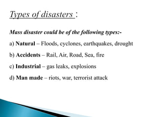 Mass disaster could be of the following types:-
a) Natural – Floods, cyclones, earthquakes, drought
b) Accidents – Rail, Air, Road, Sea, fire
c) Industrial – gas leaks, explosions
d) Man made – riots, war, terrorist attack
 