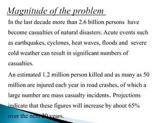 In the last decade more than 2.6 billion persons have
become casualties of natural disasters. Acute events such
as earthquakes, cyclones, heat waves, floods and severe
cold weather can result in significant numbers of
casualties.
An estimated 1.2 million person killed and as many as 50
million are injured each year in road crashes, of which a
large number are mass casualty incidents. Projections
indicate that these figures will increase by about 65%
over the next 20 years.
 