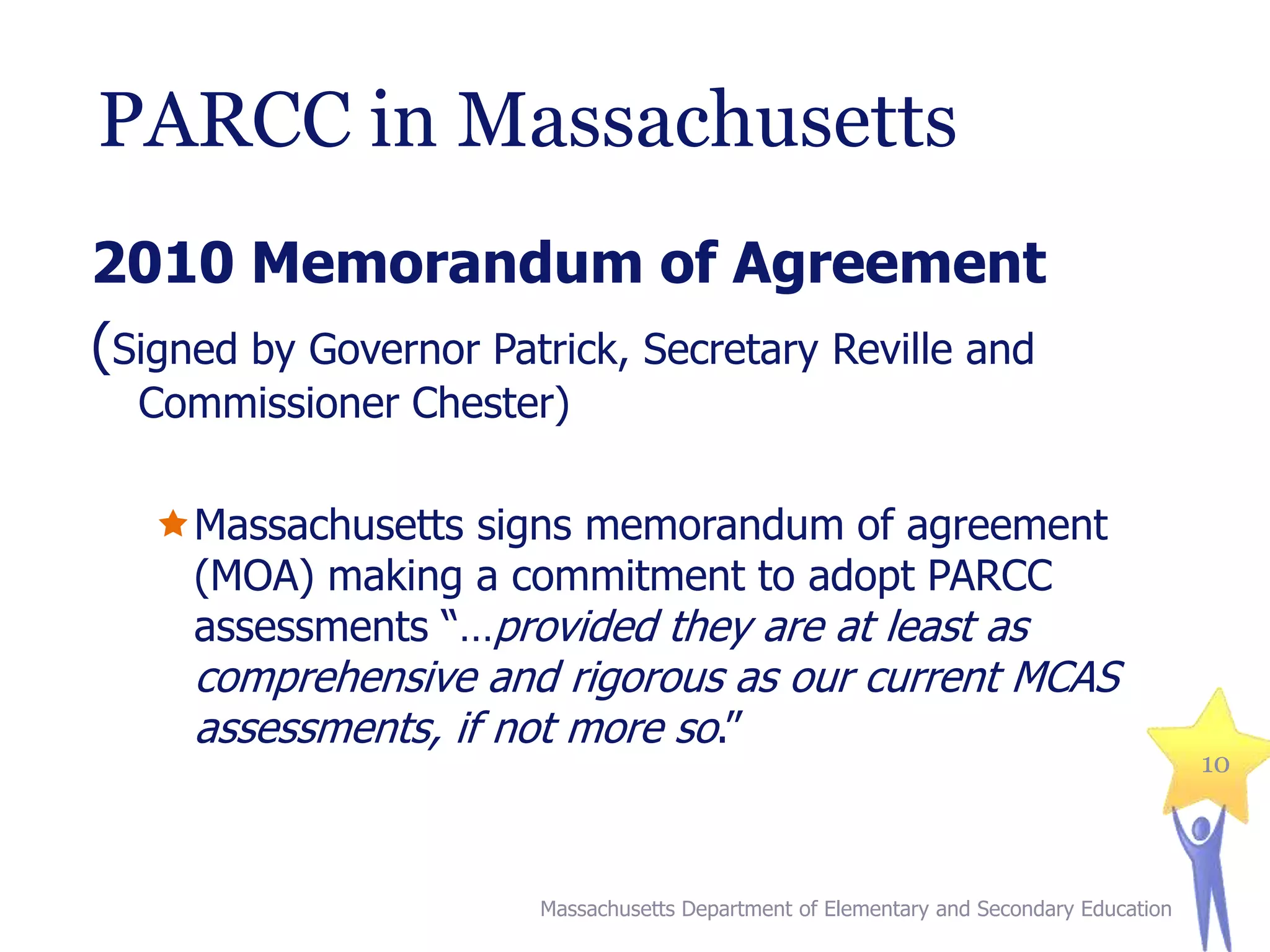 PARCC in Massachusetts
2010 Memorandum of Agreement
(Signed by Governor Patrick, Secretary Reville and
Commissioner Chester)

Massachusetts signs memorandum of agreement
(MOA) making a commitment to adopt PARCC
assessments “…provided they are at least as

comprehensive and rigorous as our current MCAS
assessments, if not more so.”

Massachusetts Department of Elementary and Secondary Education

10

 