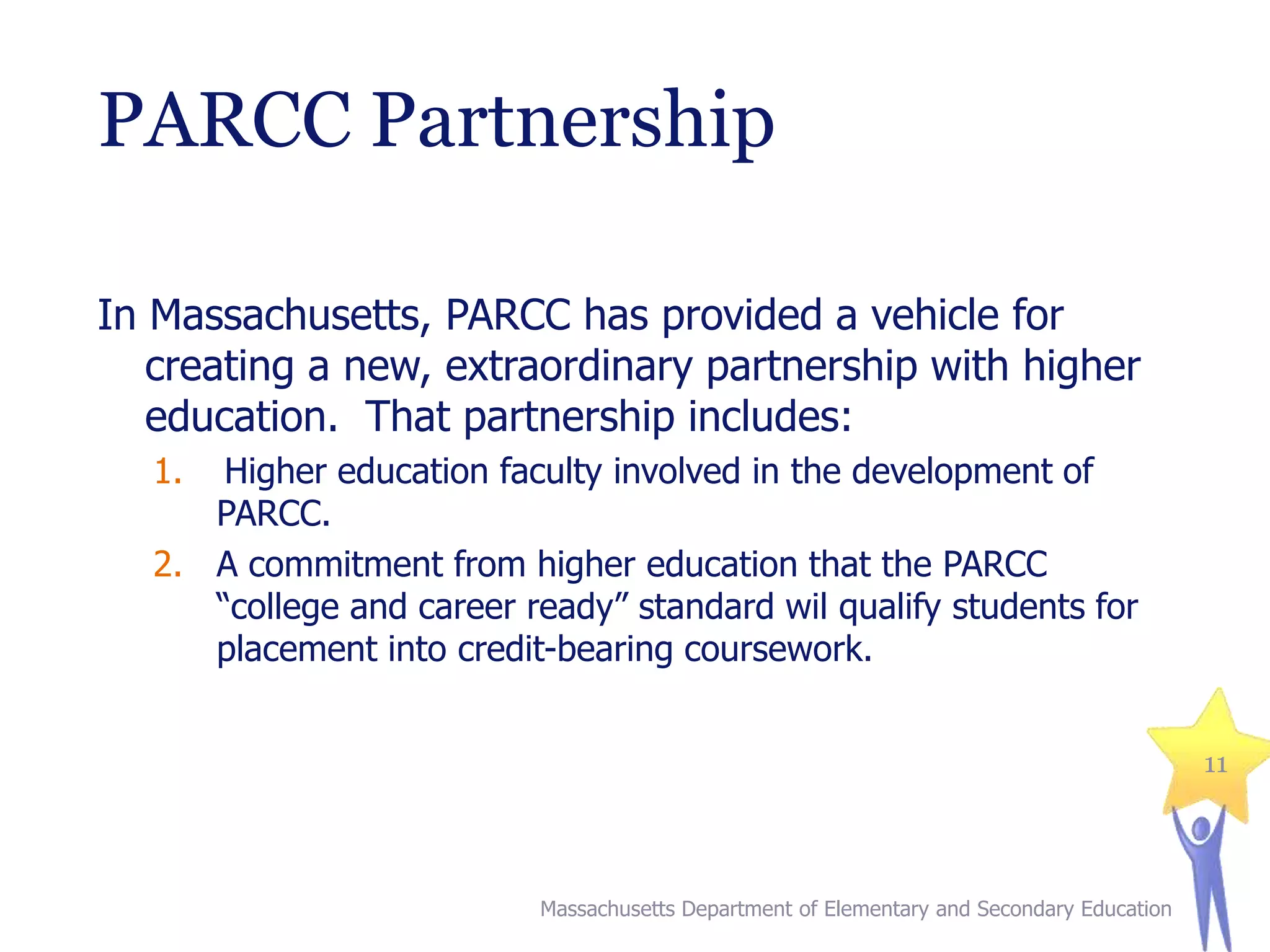PARCC Partnership
In Massachusetts, PARCC has provided a vehicle for
creating a new, extraordinary partnership with higher
education. That partnership includes:
1.

Higher education faculty involved in the development of
PARCC.
2. A commitment from higher education that the PARCC
“college and career ready” standard wil qualify students for
placement into credit-bearing coursework.
11

Massachusetts Department of Elementary and Secondary Education

 