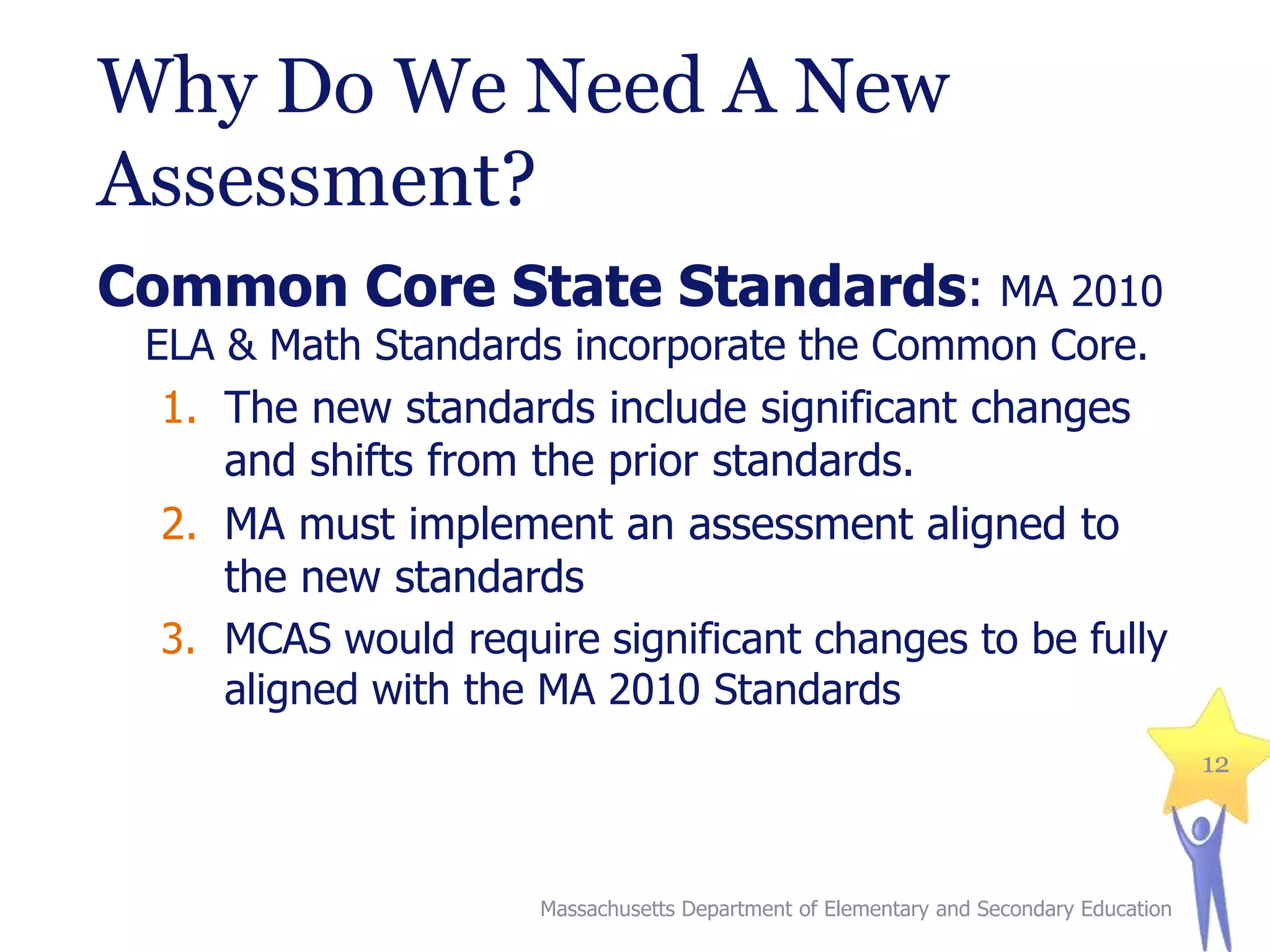 Why Do We Need A New
Assessment?
Common Core State Standards: MA 2010
ELA & Math Standards incorporate the Common Core.
1. The new standards include significant changes
and shifts from the prior standards.

2. MA must implement an assessment aligned to
the new standards
3. MCAS would require significant changes to be fully
aligned with the MA 2010 Standards
12

Massachusetts Department of Elementary and Secondary Education

 