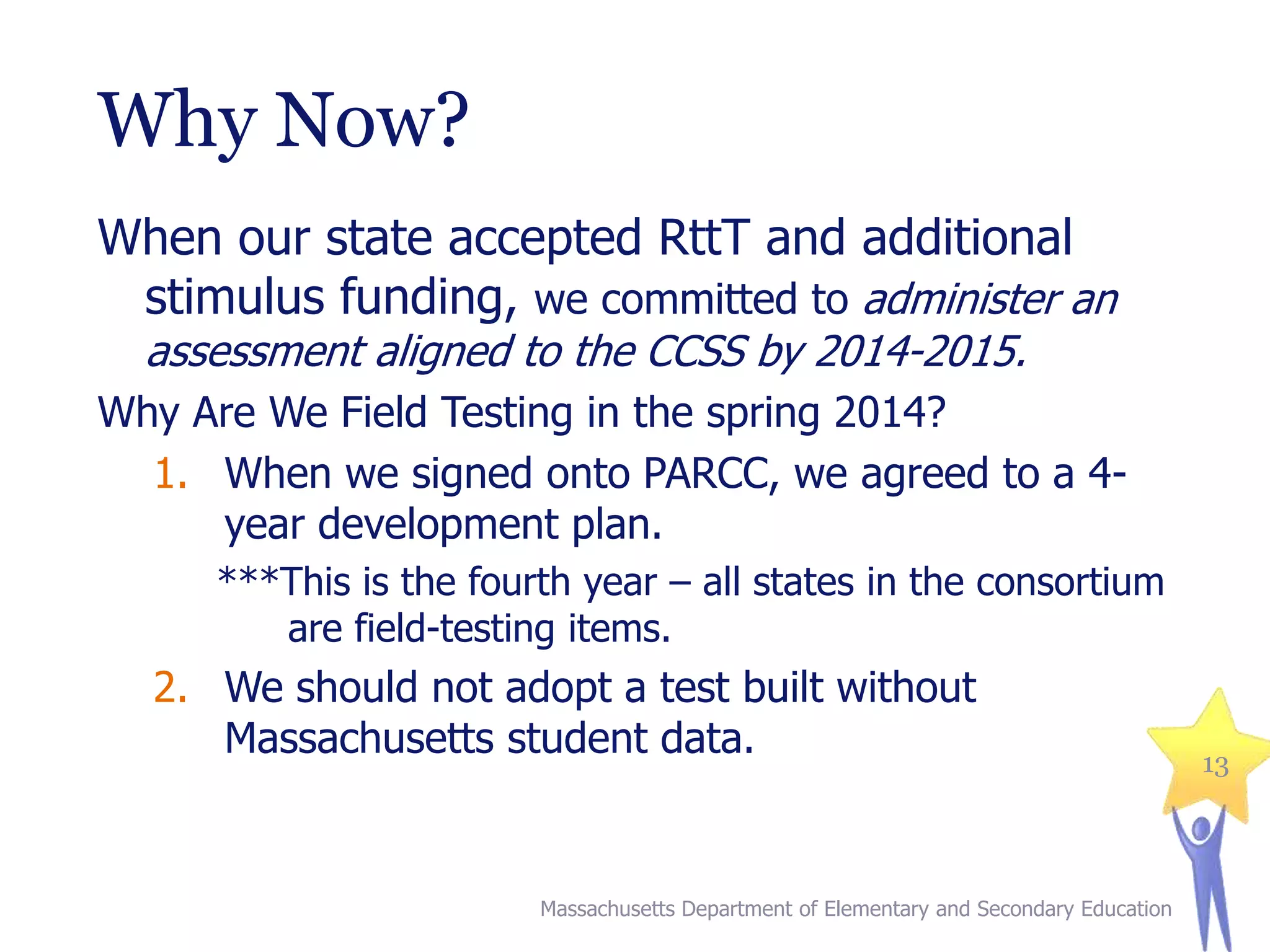 Why Now?
When our state accepted RttT and additional
stimulus funding, we committed to administer an
assessment aligned to the CCSS by 2014-2015.

Why Are We Field Testing in the spring 2014?
1. When we signed onto PARCC, we agreed to a 4year development plan.
***This is the fourth year – all states in the consortium
are field-testing items.

2. We should not adopt a test built without
Massachusetts student data.

Massachusetts Department of Elementary and Secondary Education

13

 