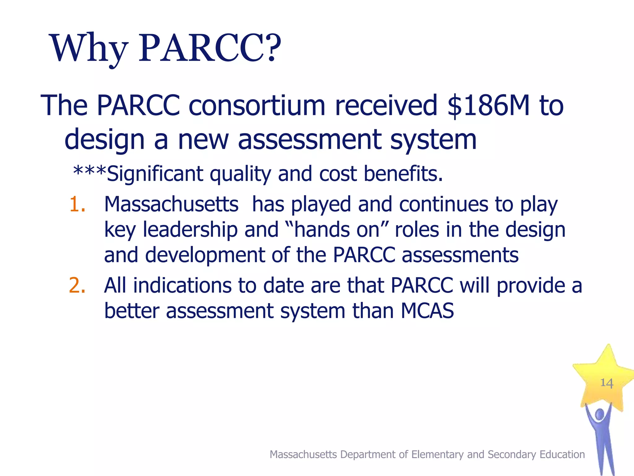 Why PARCC?
The PARCC consortium received $186M to
design a new assessment system
***Significant quality and cost benefits.
1. Massachusetts has played and continues to play
key leadership and “hands on” roles in the design
and development of the PARCC assessments
2. All indications to date are that PARCC will provide a
better assessment system than MCAS
14

Massachusetts Department of Elementary and Secondary Education

 