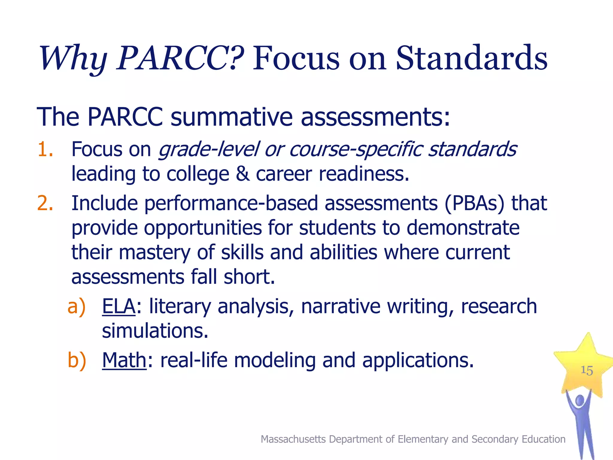 Why PARCC? Focus on Standards
The PARCC summative assessments:
1. Focus on grade-level or course-specific standards
leading to college & career readiness.
2. Include performance-based assessments (PBAs) that
provide opportunities for students to demonstrate
their mastery of skills and abilities where current
assessments fall short.
a) ELA: literary analysis, narrative writing, research
simulations.
b) Math: real-life modeling and applications.

Massachusetts Department of Elementary and Secondary Education

15

 