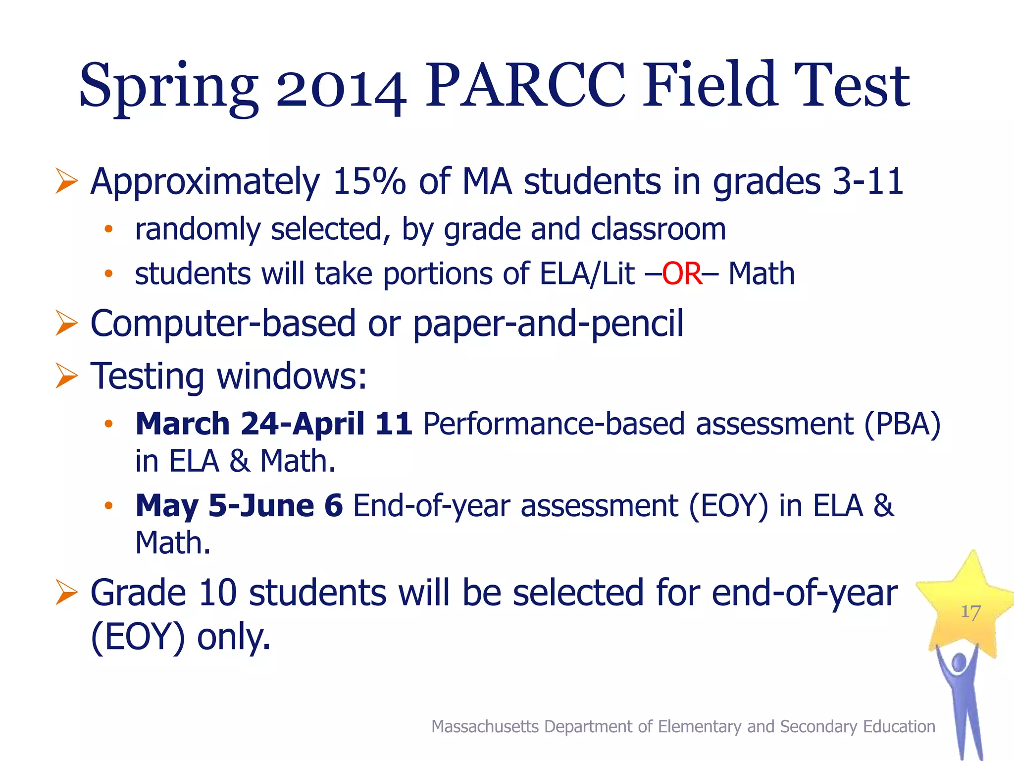 Spring 2014 PARCC Field Test
 Approximately 15% of MA students in grades 3-11
• randomly selected, by grade and classroom
• students will take portions of ELA/Lit –OR– Math

 Computer-based or paper-and-pencil
 Testing windows:
• March 24-April 11 Performance-based assessment (PBA)
in ELA & Math.
• May 5-June 6 End-of-year assessment (EOY) in ELA &
Math.

 Grade 10 students will be selected for end-of-year
(EOY) only.
Massachusetts Department of Elementary and Secondary Education

17

 