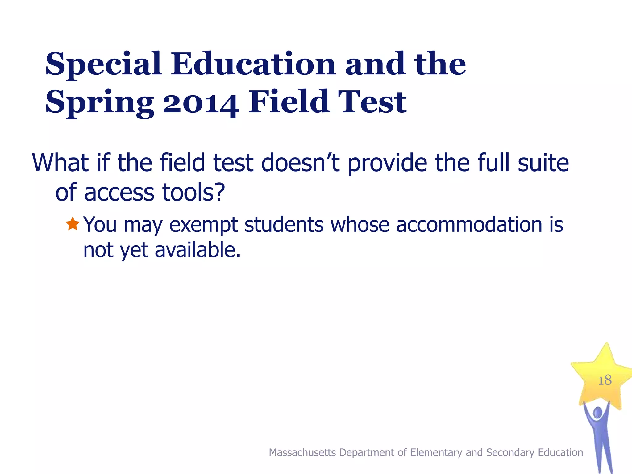 Special Education and the
Spring 2014 Field Test
What if the field test doesn’t provide the full suite
of access tools?
You may exempt students whose accommodation is
not yet available.

18

Massachusetts Department of Elementary and Secondary Education

 