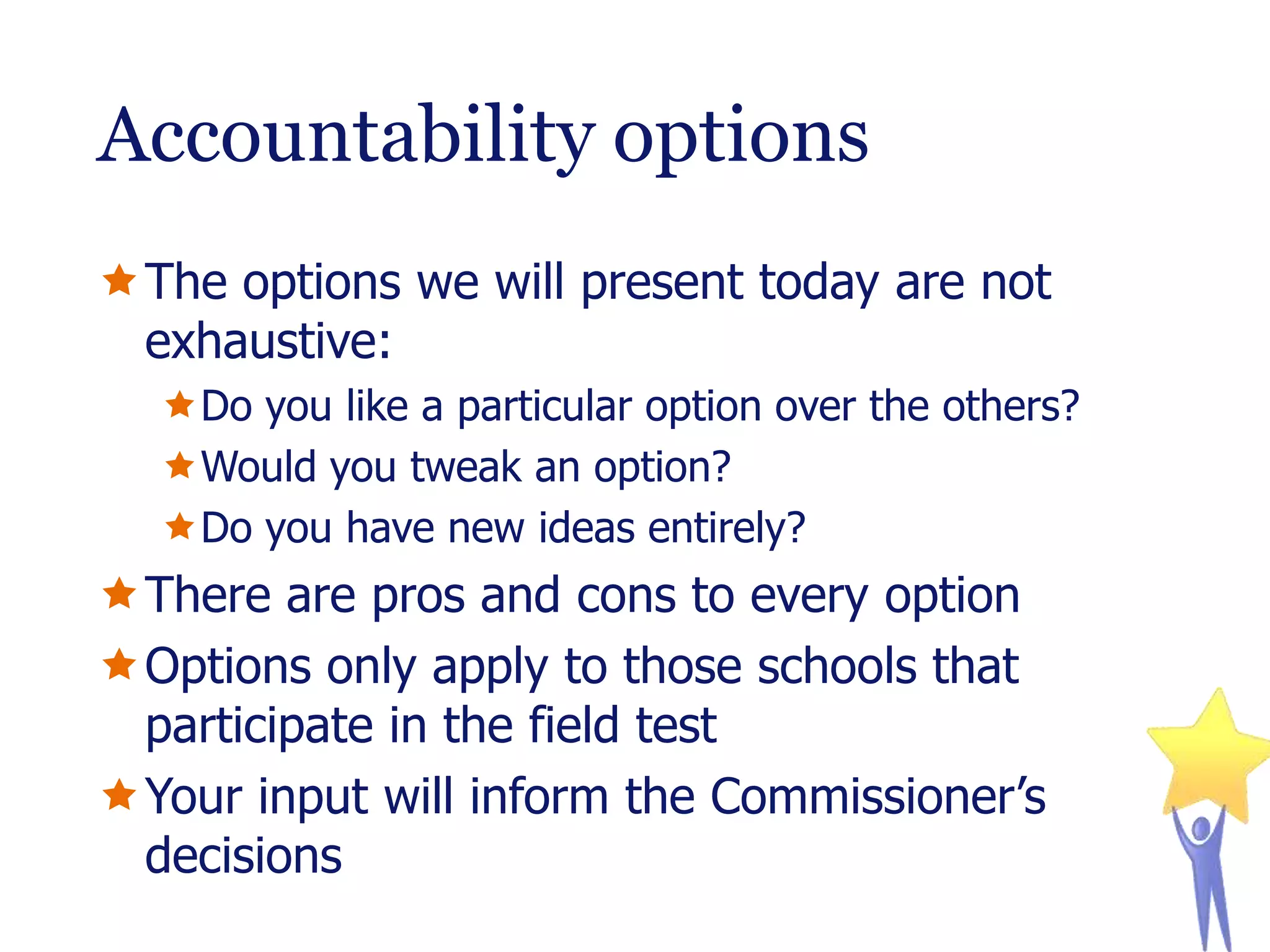 Accountability options
The options we will present today are not
exhaustive:
Do you like a particular option over the others?
Would you tweak an option?
Do you have new ideas entirely?

There are pros and cons to every option
Options only apply to those schools that
participate in the field test
Your input will inform the Commissioner’s
decisions

 