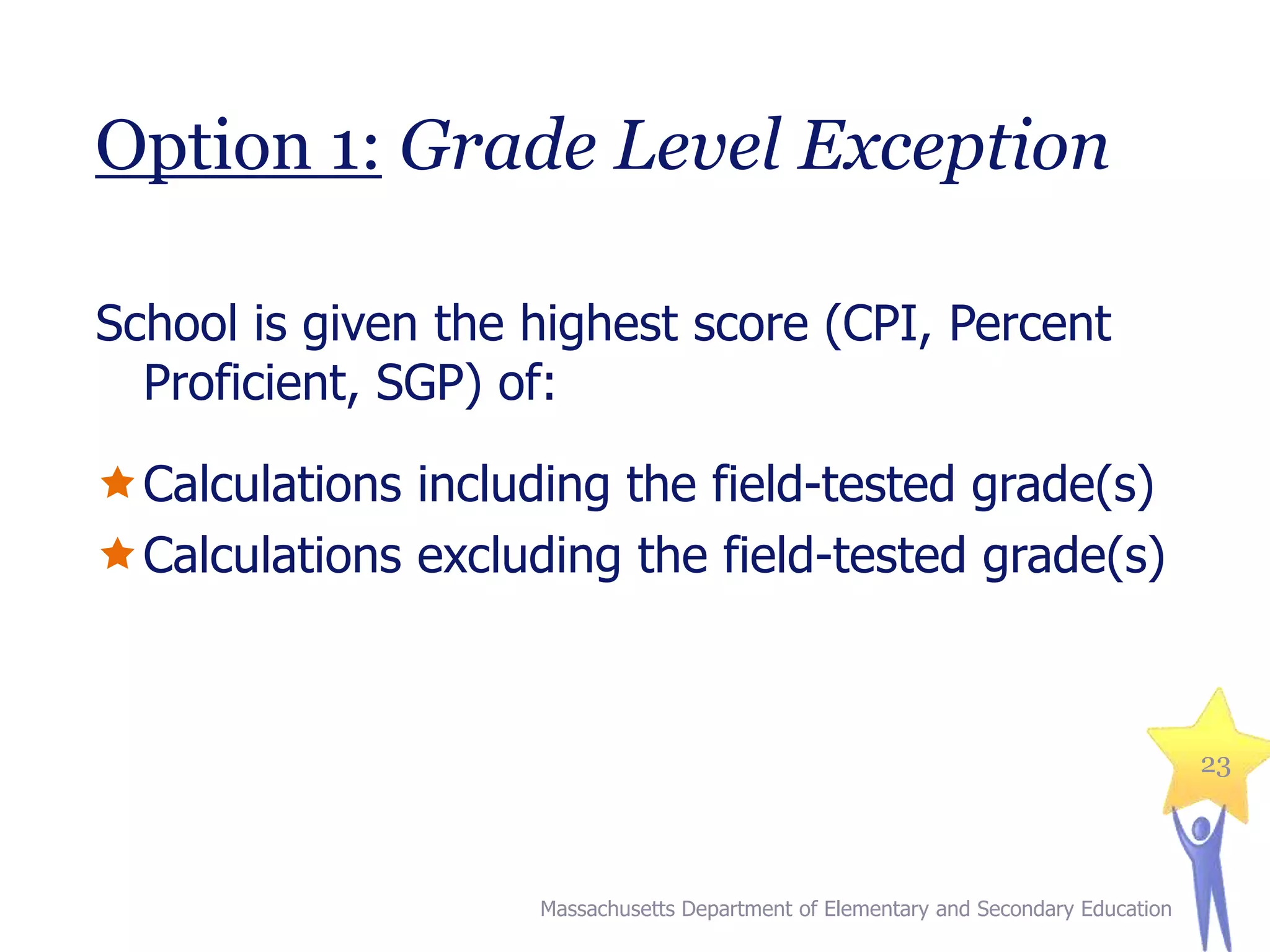 Option 1: Grade Level Exception
School is given the highest score (CPI, Percent
Proficient, SGP) of:

Calculations including the field-tested grade(s)
Calculations excluding the field-tested grade(s)

23

Massachusetts Department of Elementary and Secondary Education

 