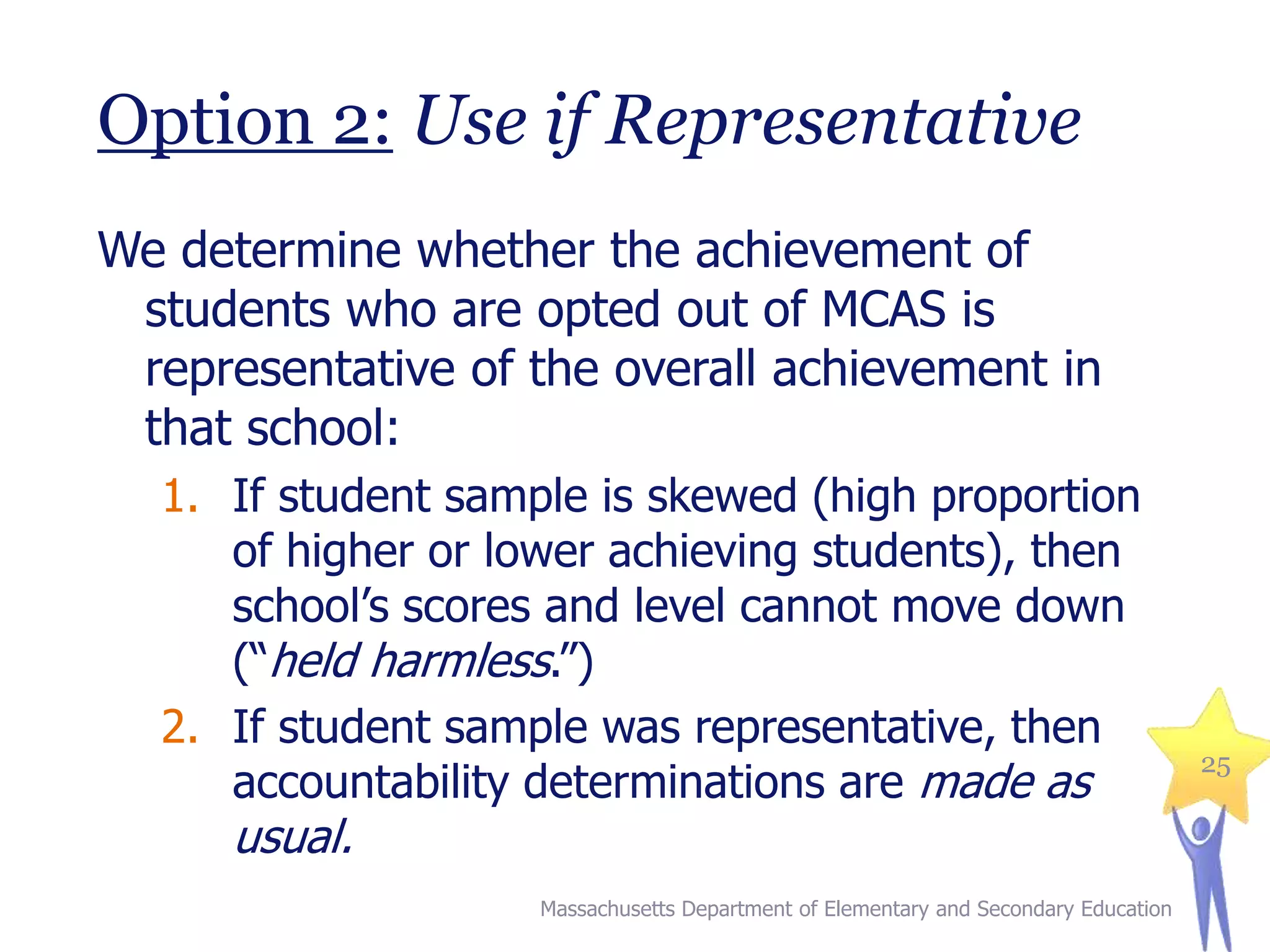 Option 2: Use if Representative
We determine whether the achievement of
students who are opted out of MCAS is
representative of the overall achievement in
that school:
1. If student sample is skewed (high proportion
of higher or lower achieving students), then
school’s scores and level cannot move down
(“held harmless.”)
2. If student sample was representative, then
accountability determinations are made as

usual.

Massachusetts Department of Elementary and Secondary Education

25

 