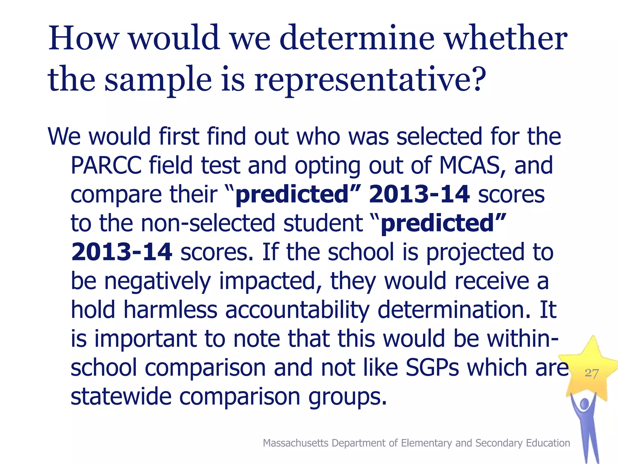 How would we determine whether
the sample is representative?
We would first find out who was selected for the
PARCC field test and opting out of MCAS, and
compare their “predicted” 2013-14 scores
to the non-selected student “predicted”
2013-14 scores. If the school is projected to
be negatively impacted, they would receive a
hold harmless accountability determination. It
is important to note that this would be withinschool comparison and not like SGPs which are
statewide comparison groups.
Massachusetts Department of Elementary and Secondary Education

27

 