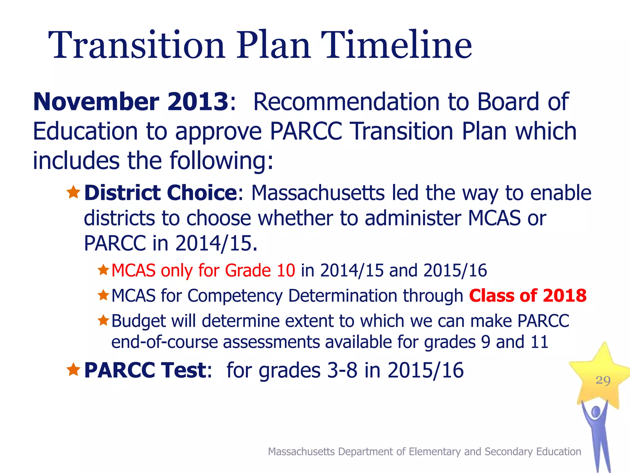 Transition Plan Timeline
November 2013: Recommendation to Board of
Education to approve PARCC Transition Plan which
includes the following:
District Choice: Massachusetts led the way to enable
districts to choose whether to administer MCAS or
PARCC in 2014/15.
MCAS only for Grade 10 in 2014/15 and 2015/16
MCAS for Competency Determination through Class of 2018
Budget will determine extent to which we can make PARCC
end-of-course assessments available for grades 9 and 11

PARCC Test: for grades 3-8 in 2015/16

Massachusetts Department of Elementary and Secondary Education

29

 