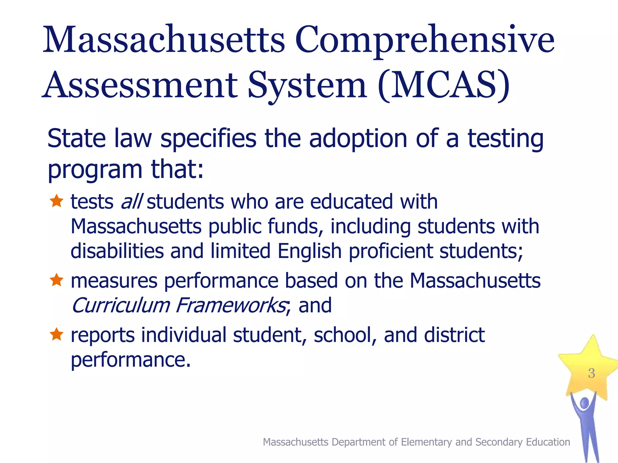 Massachusetts Comprehensive
Assessment System (MCAS)
State law specifies the adoption of a testing
program that:
 tests all students who are educated with
Massachusetts public funds, including students with
disabilities and limited English proficient students;
 measures performance based on the Massachusetts
Curriculum Frameworks; and
 reports individual student, school, and district
performance.

Massachusetts Department of Elementary and Secondary Education

3

 