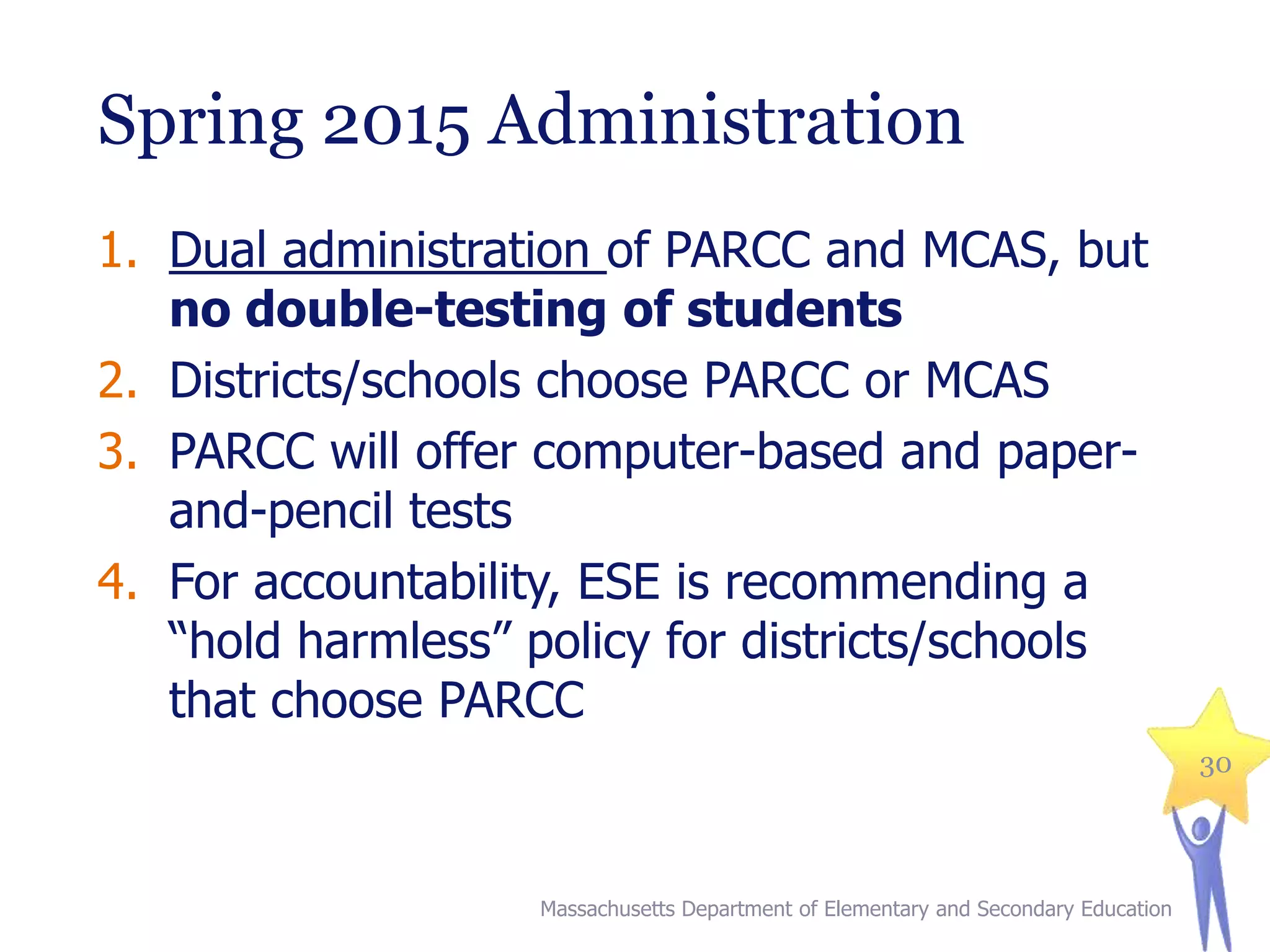 Spring 2015 Administration
1. Dual administration of PARCC and MCAS, but
no double-testing of students
2. Districts/schools choose PARCC or MCAS
3. PARCC will offer computer-based and paperand-pencil tests
4. For accountability, ESE is recommending a
“hold harmless” policy for districts/schools
that choose PARCC
30

Massachusetts Department of Elementary and Secondary Education

 