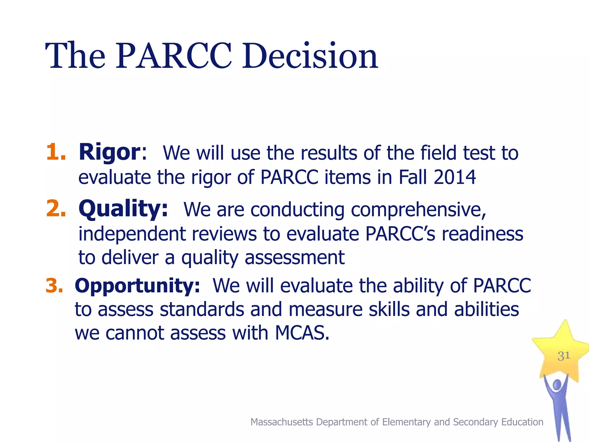 The PARCC Decision
1. Rigor: We will use the results of the field test to
evaluate the rigor of PARCC items in Fall 2014

2. Quality: We are conducting comprehensive,

independent reviews to evaluate PARCC’s readiness
to deliver a quality assessment
3. Opportunity: We will evaluate the ability of PARCC
to assess standards and measure skills and abilities
we cannot assess with MCAS.
31

Massachusetts Department of Elementary and Secondary Education

 