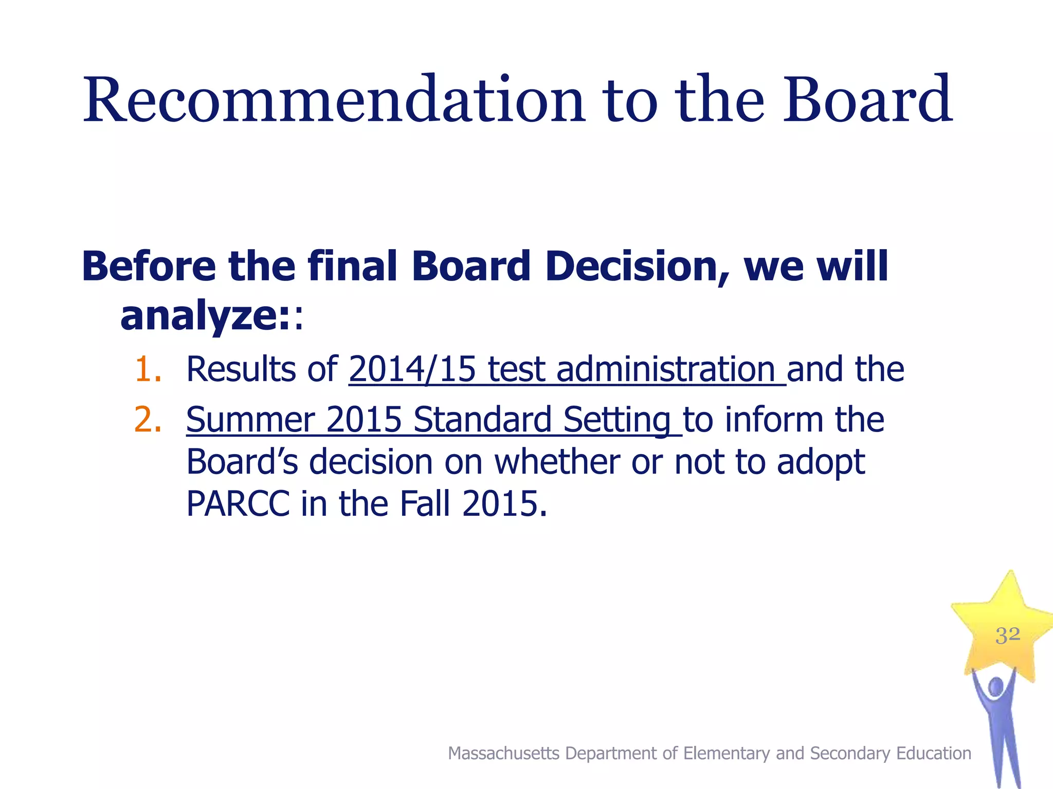 Recommendation to the Board
Before the final Board Decision, we will
analyze::
1. Results of 2014/15 test administration and the
2. Summer 2015 Standard Setting to inform the
Board’s decision on whether or not to adopt
PARCC in the Fall 2015.

32

Massachusetts Department of Elementary and Secondary Education

 