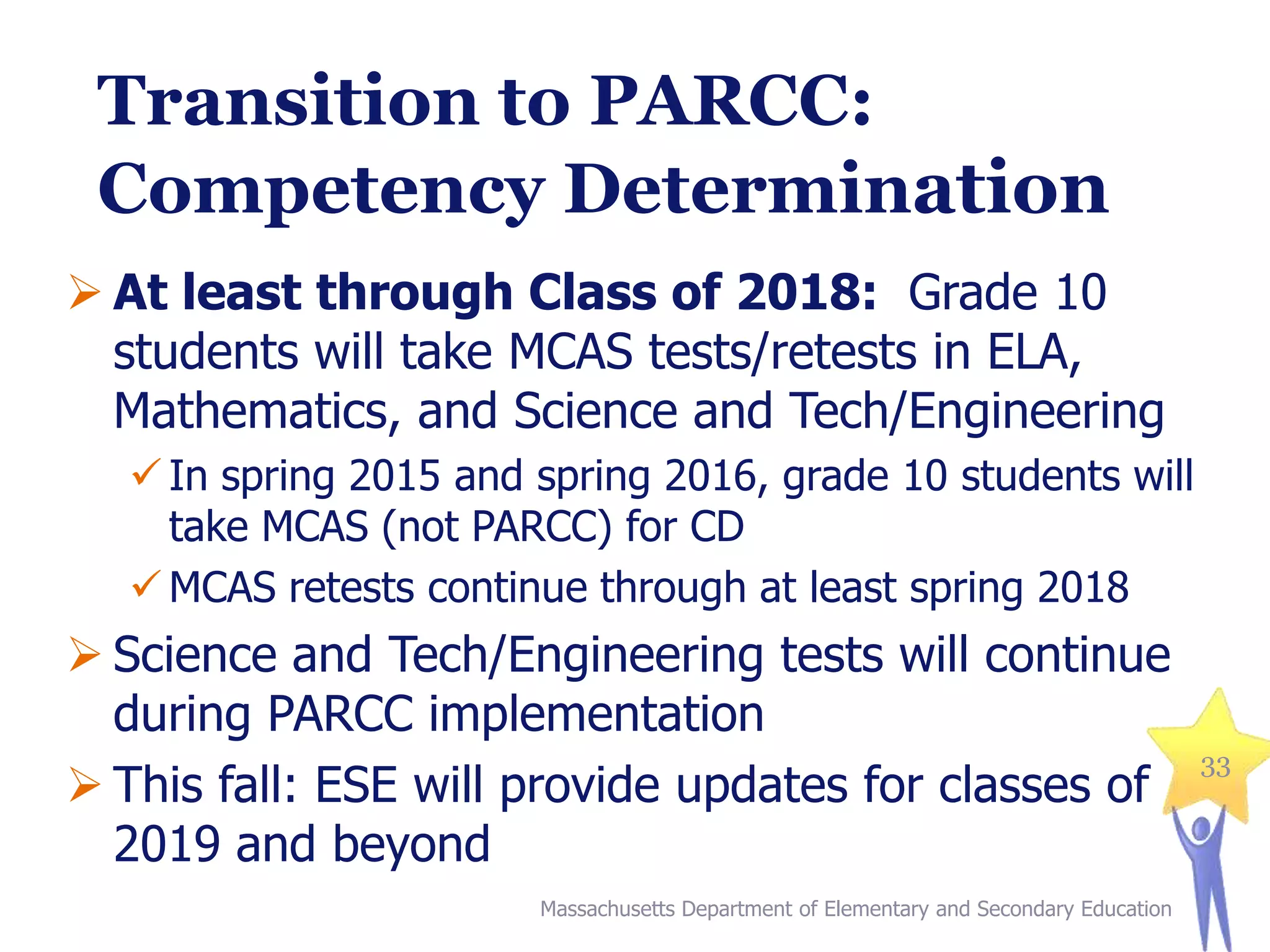 Transition to PARCC:
Competency Determination
 At least through Class of 2018: Grade 10
students will take MCAS tests/retests in ELA,
Mathematics, and Science and Tech/Engineering
 In spring 2015 and spring 2016, grade 10 students will
take MCAS (not PARCC) for CD
 MCAS retests continue through at least spring 2018

 Science and Tech/Engineering tests will continue
during PARCC implementation
 This fall: ESE will provide updates for classes of
2019 and beyond
Massachusetts Department of Elementary and Secondary Education

33

 