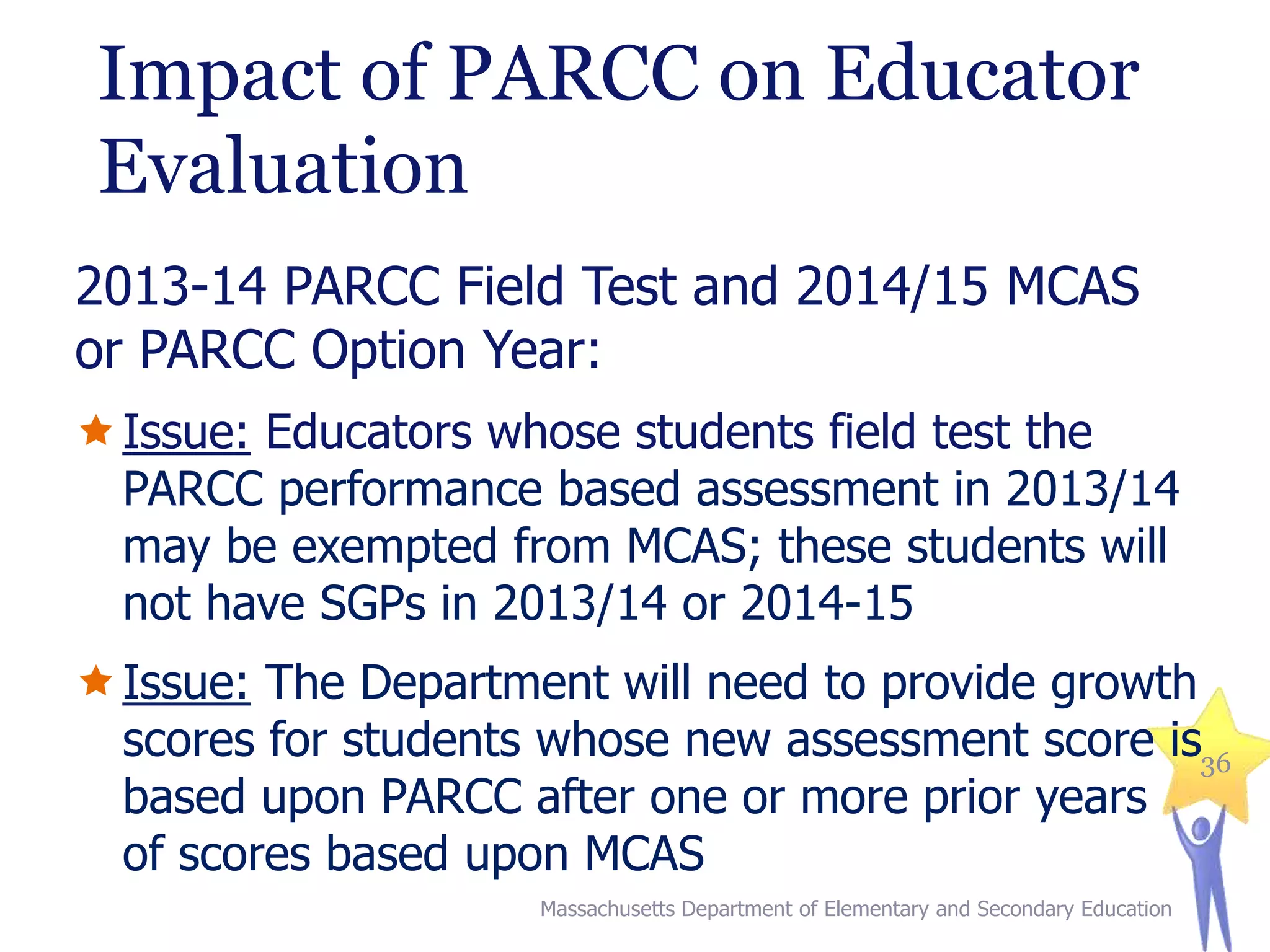 Impact of PARCC on Educator
Evaluation
2013-14 PARCC Field Test and 2014/15 MCAS
or PARCC Option Year:
 Issue: Educators whose students field test the
PARCC performance based assessment in 2013/14
may be exempted from MCAS; these students will
not have SGPs in 2013/14 or 2014-15
 Issue: The Department will need to provide growth
scores for students whose new assessment score is36
based upon PARCC after one or more prior years
of scores based upon MCAS
Massachusetts Department of Elementary and Secondary Education

 