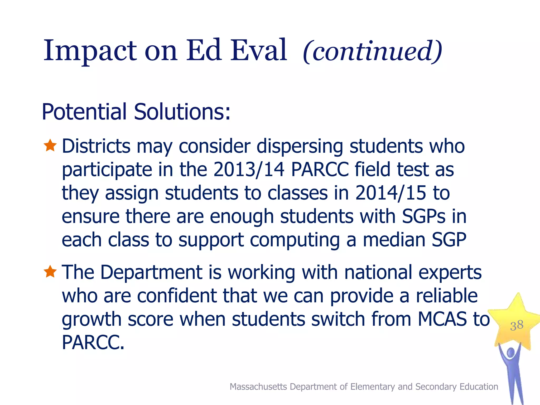 Impact on Ed Eval (continued)
Potential Solutions:
 Districts may consider dispersing students who
participate in the 2013/14 PARCC field test as
they assign students to classes in 2014/15 to
ensure there are enough students with SGPs in
each class to support computing a median SGP
 The Department is working with national experts
who are confident that we can provide a reliable
growth score when students switch from MCAS to
PARCC.
Massachusetts Department of Elementary and Secondary Education

38

 