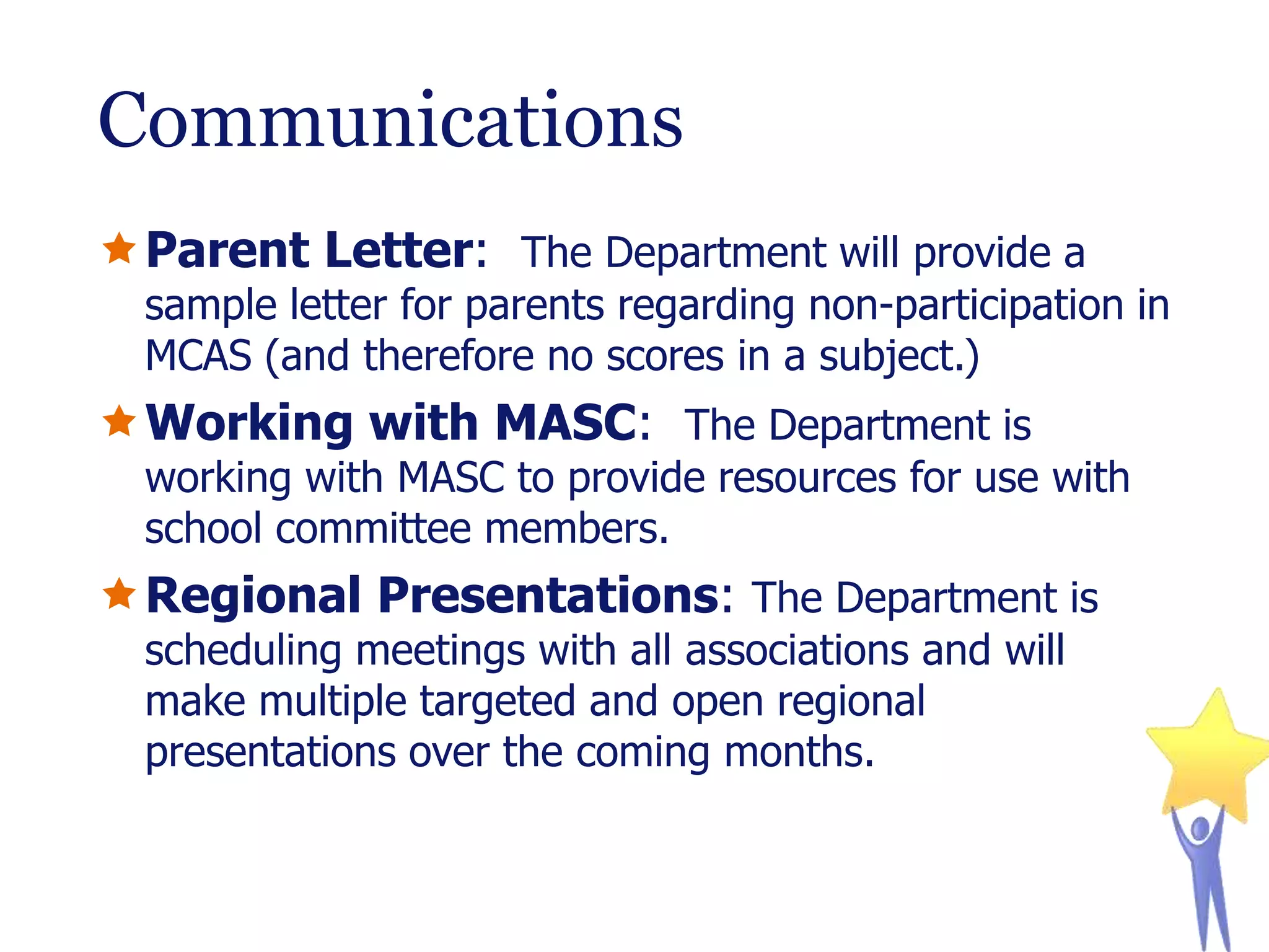Communications
Parent Letter: The Department will provide a

sample letter for parents regarding non-participation in
MCAS (and therefore no scores in a subject.)

Working with MASC: The Department is

working with MASC to provide resources for use with
school committee members.

Regional Presentations: The Department is
scheduling meetings with all associations and will
make multiple targeted and open regional
presentations over the coming months.

 