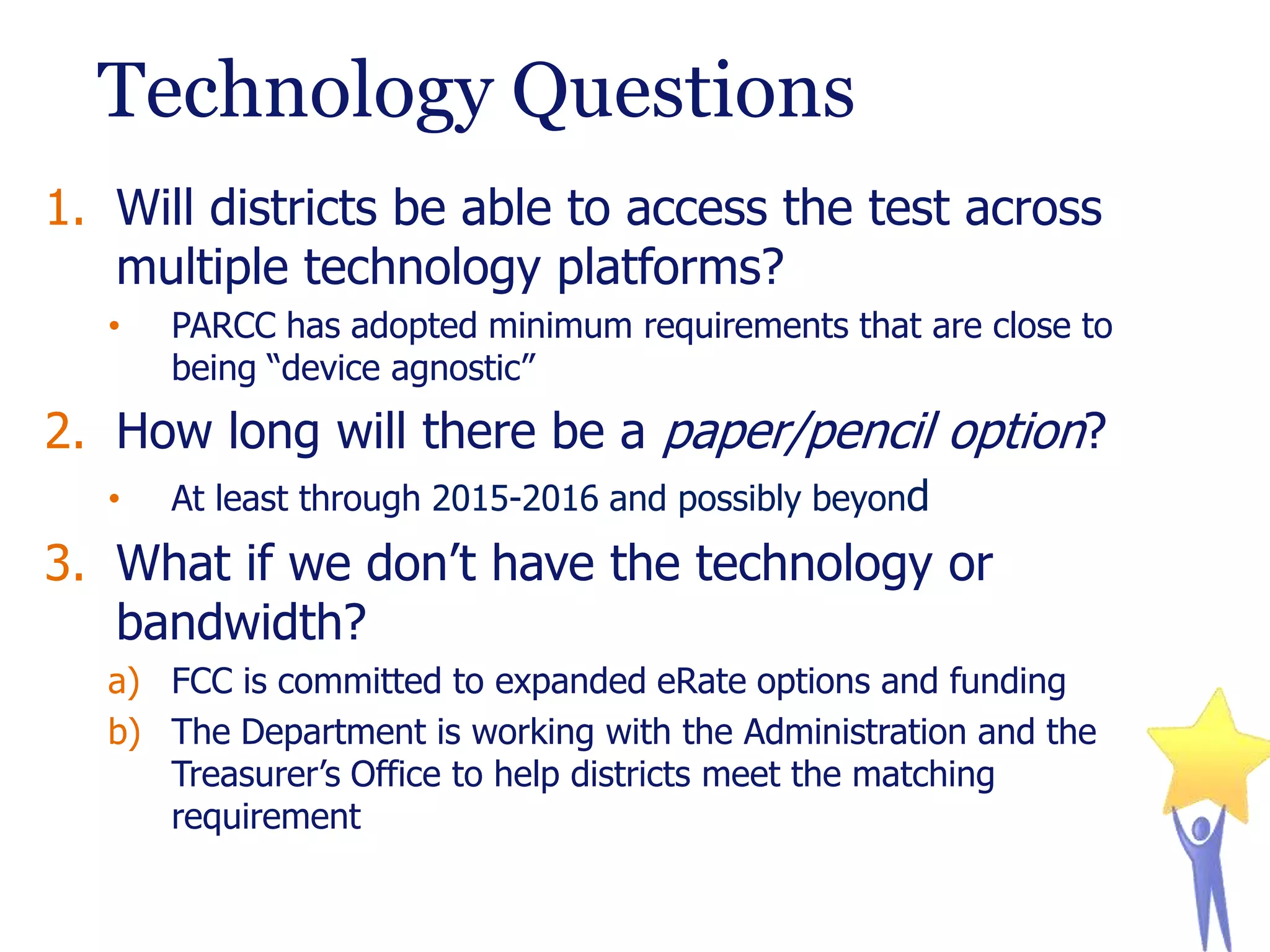 Technology Questions
1. Will districts be able to access the test across
multiple technology platforms?
•

PARCC has adopted minimum requirements that are close to
being “device agnostic”

2. How long will there be a paper/pencil option?
•

At least through 2015-2016 and possibly beyond

3. What if we don’t have the technology or
bandwidth?
a) FCC is committed to expanded eRate options and funding
b) The Department is working with the Administration and the
Treasurer’s Office to help districts meet the matching
requirement

 