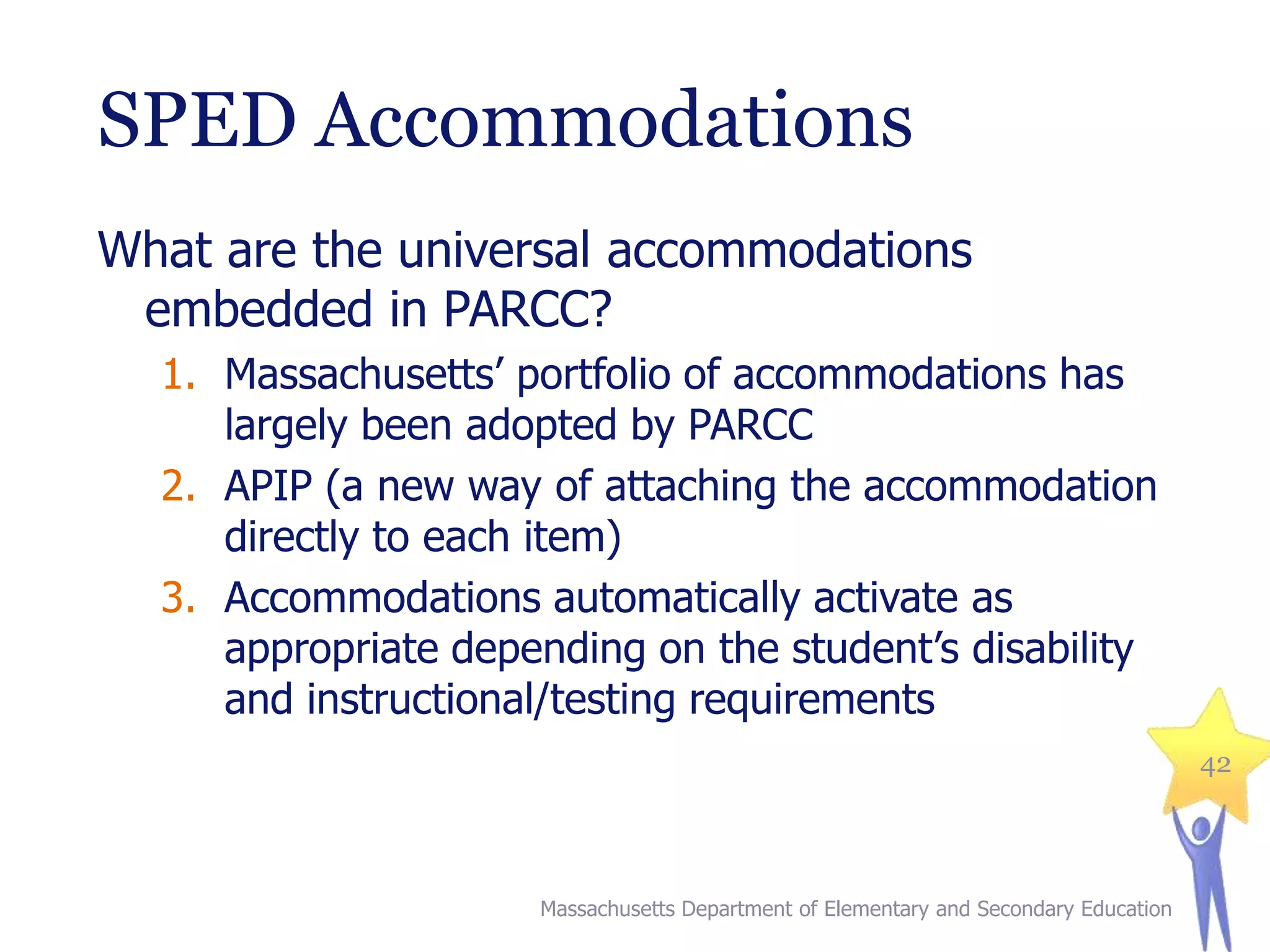 SPED Accommodations
What are the universal accommodations
embedded in PARCC?
1. Massachusetts’ portfolio of accommodations has
largely been adopted by PARCC
2. APIP (a new way of attaching the accommodation
directly to each item)
3. Accommodations automatically activate as
appropriate depending on the student’s disability
and instructional/testing requirements
42

Massachusetts Department of Elementary and Secondary Education

 