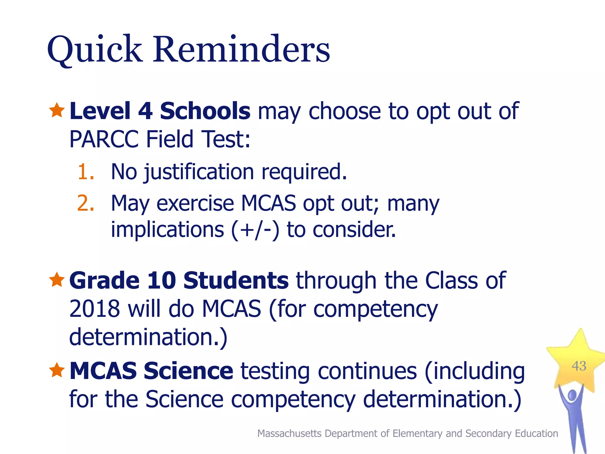 Quick Reminders
Level 4 Schools may choose to opt out of
PARCC Field Test:
1. No justification required.
2. May exercise MCAS opt out; many
implications (+/-) to consider.

Grade 10 Students through the Class of
2018 will do MCAS (for competency
determination.)
MCAS Science testing continues (including
for the Science competency determination.)
Massachusetts Department of Elementary and Secondary Education

43

 