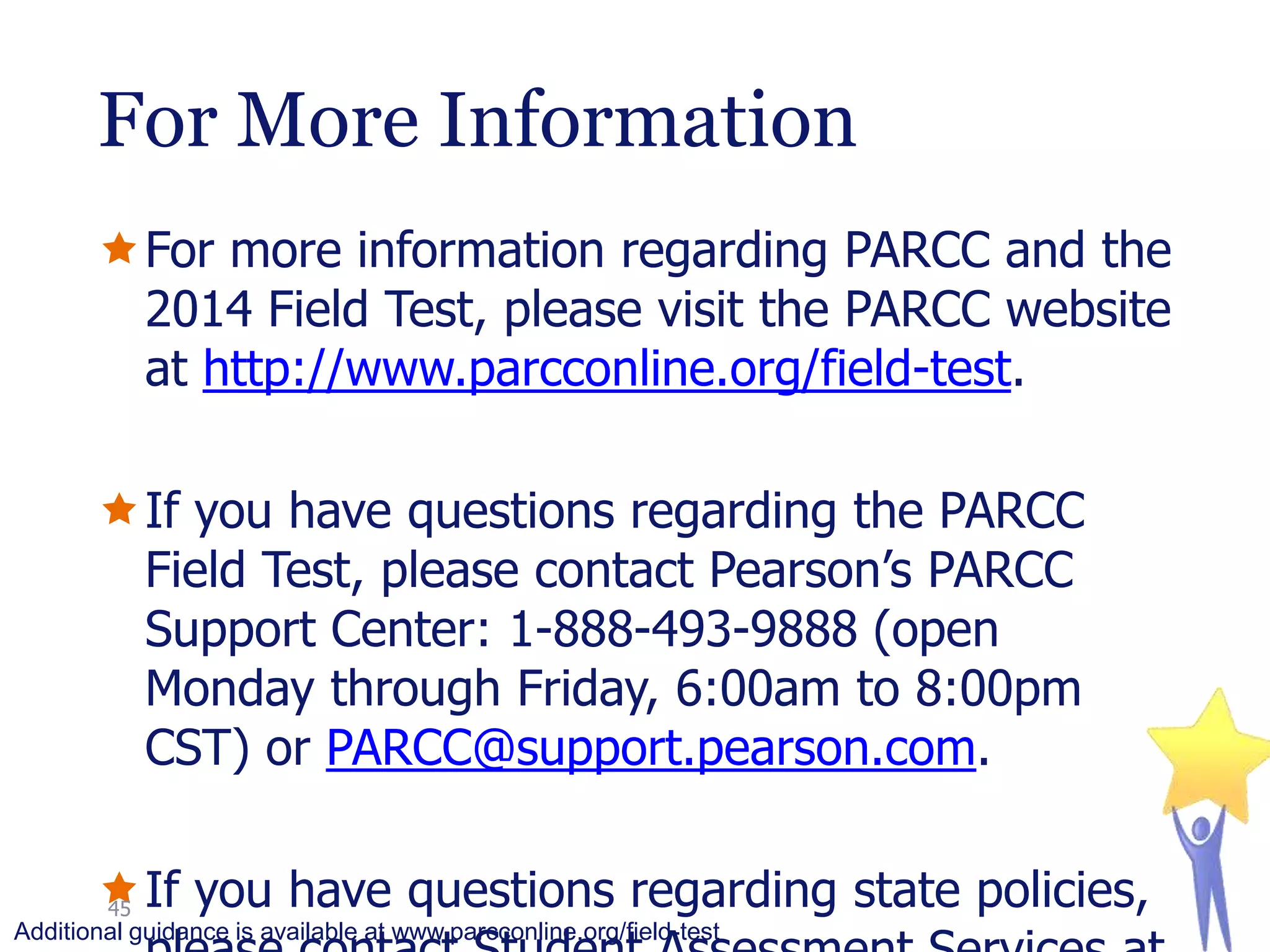 For More Information
For more information regarding PARCC and the
2014 Field Test, please visit the PARCC website
at http://www.parcconline.org/field-test.
If you have questions regarding the PARCC
Field Test, please contact Pearson’s PARCC
Support Center: 1-888-493-9888 (open
Monday through Friday, 6:00am to 8:00pm
CST) or PARCC@support.pearson.com.
If you have questions regarding state policies,
45
Additional guidance is available at www.parcconline.org/field-test

 