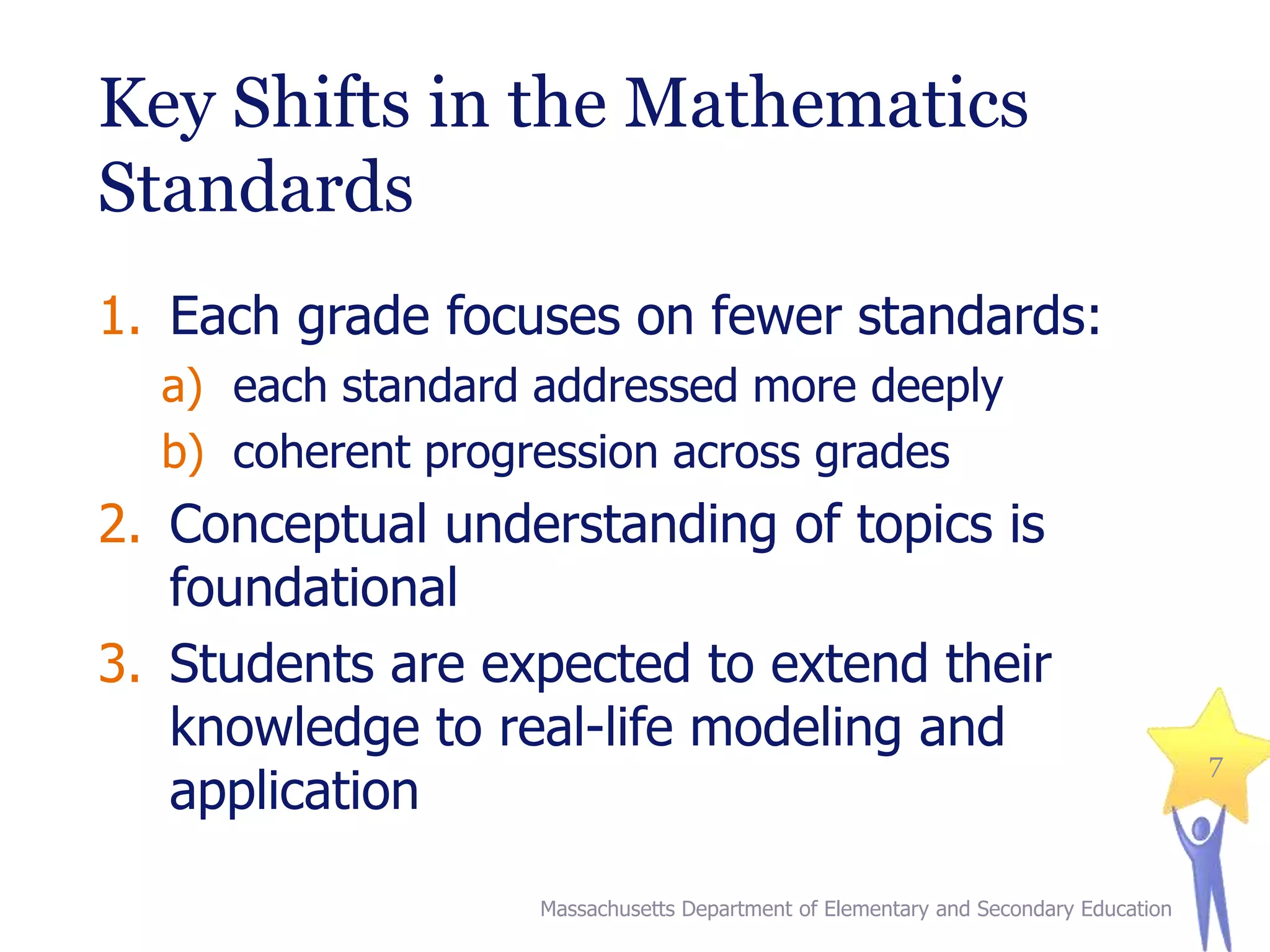Key Shifts in the Mathematics
Standards
1. Each grade focuses on fewer standards:
a) each standard addressed more deeply
b) coherent progression across grades

2. Conceptual understanding of topics is
foundational
3. Students are expected to extend their
knowledge to real-life modeling and
application
Massachusetts Department of Elementary and Secondary Education

7

 