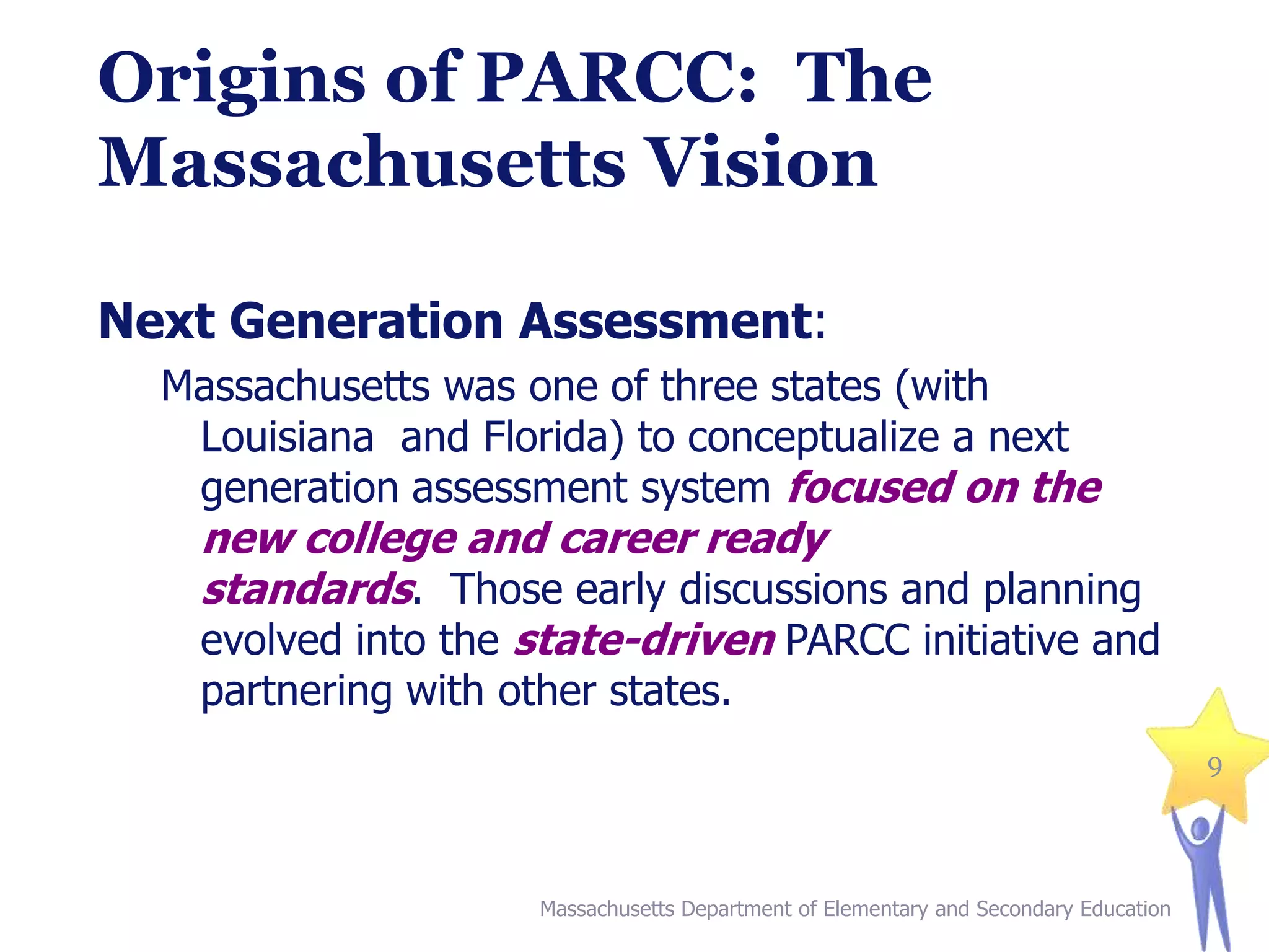 Origins of PARCC: The
Massachusetts Vision
Next Generation Assessment:
Massachusetts was one of three states (with
Louisiana and Florida) to conceptualize a next
generation assessment system focused on the

new college and career ready
standards. Those early discussions and planning
evolved into the state-driven PARCC initiative and
partnering with other states.

9

Massachusetts Department of Elementary and Secondary Education

 