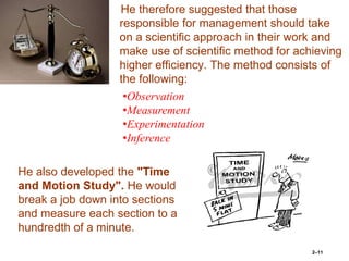 He therefore suggested that those
responsible for management should take
on a scientific approach in their work and
make use of scientific method for achieving
higher efficiency. The method consists of
the following:
2–11
•Observation
•Measurement
•Experimentation
•Inference
He also developed the "Time
and Motion Study". He would
break a job down into sections
and measure each section to a
hundredth of a minute.
 