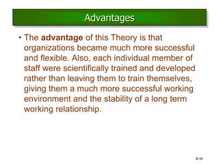 Advantages
• The advantage of this Theory is that
organizations became much more successful
and flexible. Also, each individual member of
staff were scientifically trained and developed
rather than leaving them to train themselves,
giving them a much more successful working
environment and the stability of a long term
working relationship.
2–13
 