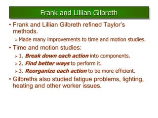 • Frank and Lillian Gilbreth refined Taylor’s
methods.
 Made many improvements to time and motion studies.
• Time and motion studies:
 1. Break down each action into components.
 2. Find better ways to perform it.
 3. Reorganize each action to be more efficient.
• Gilbreths also studied fatigue problems, lighting,
heating and other worker issues.
Frank and Lillian Gilbreth
 