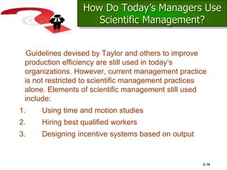 How Do Today’s Managers Use
Scientific Management?
Guidelines devised by Taylor and others to improve
production efficiency are still used in today’s
organizations. However, current management practice
is not restricted to scientific management practices
alone. Elements of scientific management still used
include:
1. Using time and motion studies
2. Hiring best qualified workers
3. Designing incentive systems based on output
2–16
 
