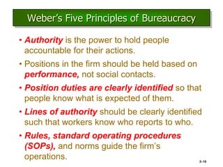 2–19
Weber’s Five Principles of Bureaucracy
• Authority is the power to hold people
accountable for their actions.
• Positions in the firm should be held based on
performance, not social contacts.
• Position duties are clearly identified so that
people know what is expected of them.
• Lines of authority should be clearly identified
such that workers know who reports to who.
• Rules, standard operating procedures
(SOPs), and norms guide the firm’s
operations.
 