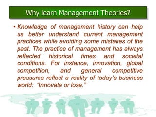 Why learn Management Theories?
2–2
• Knowledge of management history can help
us better understand current management
practices while avoiding some mistakes of the
past. The practice of management has always
reflected historical times and societal
conditions. For instance, innovation, global
competition, and general competitive
pressures reflect a reality of today’s business
world: “Innovate or lose.”
 