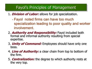 • Henri Fayol, developed a set of 14 principles:
1. Division of Labor: allows for job specialization.
• Fayol noted firms can have too much
specialization leading to poor quality and worker
involvement.
2. Authority and Responsibility: Fayol included both
formal and informal authority resulting from special
expertise.
3. Unity of Command: Employees should have only one
boss.
4. Line of Authority: a clear chain from top to bottom of
the firm.
5. Centralization: the degree to which authority rests at
the very top.
Fayol’s Principles of Management
 