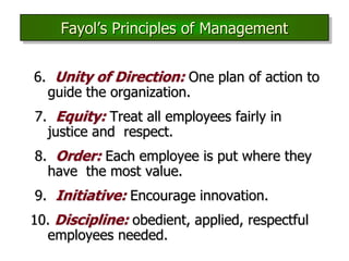 6. Unity of Direction: One plan of action to
guide the organization.
7. Equity: Treat all employees fairly in
justice and respect.
8. Order: Each employee is put where they
have the most value.
9. Initiative: Encourage innovation.
10. Discipline: obedient, applied, respectful
employees needed.
Fayol’s Principles of Management
 