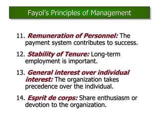 11. Remuneration of Personnel: The
payment system contributes to success.
12. Stability of Tenure: Long-term
employment is important.
13. General interest over individual
interest: The organization takes
precedence over the individual.
14. Esprit de corps: Share enthusiasm or
devotion to the organization.
Fayol’s Principles of Management
 