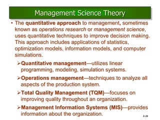2–24
Management Science Theory
• The quantitative approach to management, sometimes
known as operations research or management science,
uses quantitative techniques to improve decision making.
This approach includes applications of statistics,
optimization models, information models, and computer
simulations.
Quantitative management—utilizes linear
programming, modeling, simulation systems.
Operations management—techniques to analyze all
aspects of the production system.
Total Quality Management (TQM)—focuses on
improving quality throughout an organization.
Management Information Systems (MIS)—provides
information about the organization.
 