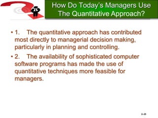 • 1. The quantitative approach has contributed
most directly to managerial decision making,
particularly in planning and controlling.
• 2. The availability of sophisticated computer
software programs has made the use of
quantitative techniques more feasible for
managers.
2–25
How Do Today’s Managers Use
The Quantitative Approach?
 
