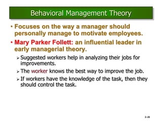 2–26
Behavioral Management Theory
• Focuses on the way a manager should
personally manage to motivate employees.
• Mary Parker Follett: an influential leader in
early managerial theory.
 Suggested workers help in analyzing their jobs for
improvements.
 The worker knows the best way to improve the job.
 If workers have the knowledge of the task, then they
should control the task.
 