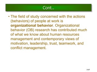 Cont..
• The field of study concerned with the actions
(behaviors) of people at work is
organizational behavior. Organizational
behavior (OB) research has contributed much
of what we know about human resources
management and contemporary views of
motivation, leadership, trust, teamwork, and
conflict management.
2–27
 