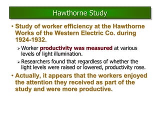 • Study of worker efficiency at the Hawthorne
Works of the Western Electric Co. during
1924-1932.
 Worker productivity was measured at various
levels of light illumination.
 Researchers found that regardless of whether the
light levels were raised or lowered, productivity rose.
• Actually, it appears that the workers enjoyed
the attention they received as part of the
study and were more productive.
Hawthorne Study
 