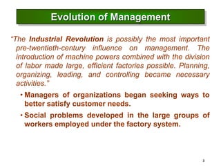 3
Evolution of Management
“The Industrial Revolution is possibly the most important
pre-twentieth-century influence on management. The
introduction of machine powers combined with the division
of labor made large, efficient factories possible. Planning,
organizing, leading, and controlling became necessary
activities.”
• Managers of organizations began seeking ways to
better satisfy customer needs.
• Social problems developed in the large groups of
workers employed under the factory system.
 