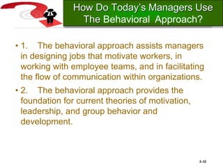 • 1. The behavioral approach assists managers
in designing jobs that motivate workers, in
working with employee teams, and in facilitating
the flow of communication within organizations.
• 2. The behavioral approach provides the
foundation for current theories of motivation,
leadership, and group behavior and
development.
2–32
How Do Today’s Managers Use
The Behavioral Approach?
 
